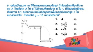 9. ปล่อยวัตถุมวล m ให้ไถลลงมาตามทางดังรูป ถ้าวัตถุเริ่มเคลื่อนที่จาก
จุด A โดยที่จาก A ไป B ไม่มีความฝืดแต่จาก B ไป C มีสัมประสิทธิ์ความ
เสียดทาน 0.1 อยากทราบว่าเมื่อวัตถุตกถึงพื้นจะตกห่างจากจุด C ใน
แนวราบเท่าใด กาหนดให้ g = 10 เมตรต่อวินาที2
1. 4 m
2. m
3. m
4. m
2 3
2 6
2 5
 