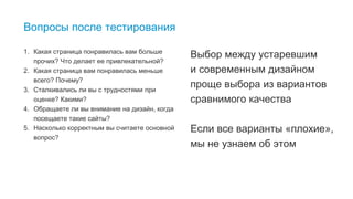18
Вопросы после тестирования
1. Какая страница понравилась вам больше
прочих? Что делает ее привлекательной?
2. Какая страница вам понравилась меньше
всего? Почему?
3. Сталкивались ли вы с трудностями при
оценке? Какими?
4. Обращаете ли вы внимание на дизайн, когда
посещаете такие сайты?
5. Насколько корректным вы считаете основной
вопрос?
Выбор между устаревшим
и современным дизайном
проще выбора из вариантов
сравнимого качества
Если все варианты «плохие»,
мы не узнаем об этом
 