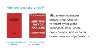 25
Что почитать на эту тему?
The Vectors of Mind,
L.L.Thurstone
The Nature of Intelligence,
L.L.Thurstone
«Если интерпретация
результатов туманна,
то таким будет и все
исследование в целом,
сколь бы изящной ни была
статистическая обработка…»
 