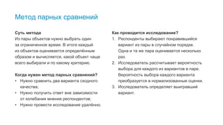 3
Метод парных сравнений
Суть метода
Из пары объектов нужно выбрать один
за ограниченное время. В итоге каждый
из объектов оценивается определённым
образом и вычисляется, какой объект чаще
всего выбирали и по какому критерию.
Когда нужен метод парных сравнений?
• Нужно сравнить два варианта сходного
качества;
• Нужно получить ответ вне зависимости
от колебания мнения респондентов;
• Нужно провести исследование удалённо.
Как проводится исследование?
1. Респонденты выбирают понравившийся
вариант из пары в случайном порядке.
Одна и та же пара оценивается несколько
раз.
2. Исследователь рассчитывает вероятность
выбора для каждого из вариантов в паре.
Вероятность выбора каждого варианта
преобразуется в нормализованные оценки.
3. Исследователь определяет выигравший
вариант.
 