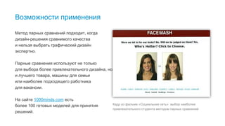 4
Возможности применения
Метод парных сравнений подходит, когда
дизайн-решения сравнимого качества
и нельзя выбрать графический дизайн
экспертно.
Парные сравнения используют не только
для выбора более привлекательного дизайна, но
и лучшего товара, машины для семьи
или наиболее подходящего работника
для вакансии.
На сайте 1000minds.com есть
более 100 готовых моделей для принятия
решений.
Кадр из фильма «Социальная сеть»: выбор наиболее
привлекательного студента методом парных сравнений
 