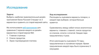 9
Исследование
Задача:
Выбрать наиболее привлекательный дизайн
приложения банка Русский Стандарт из 3
вариантов и сравнить со старой версией сайта.
Мы использовали веб-приложение для
сравнения 3 экранов каждого из дизайн-
вариантов и старой версии №0:
1. Главная страница;
2. Список продуктов;
3. Экран подтверждения платежа.
Ход исследования:
Респонденты оценивали варианты попарно, в
каждой паре выбирая, который больше
нравится.
Сравнивались между собой только аналогичные
варианты: главная с главной, список продуктов
со списком, оплата с оплатой. Каждая пара
предъявлялась 4 раза.
Итого респонденты оценивали 72 пары,
предъявленные в случайном порядке. Время
предъявления каждой пары было ограничено 5
секундами.
 