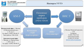 Паспорта УУТЭ
7
Основные
марки
приборов
учета тепла
ВИС.Т
НПО
«Тепловизор»
Компания
«ТБН
энергосервис»
КМ-5
Центральный офис: г. Москва,
1-й Волоколамский пр-д,
д. 10, стр. 5.
Тел./факс: 8 (495) 789-90-75.
Часы работы: 9:00-18:00.
Дополнительный офис:
г. Москва, ул. Пречистенка,
д. 40/2, стр. 3.
Тел./факс: 8 (495) 789-90-75
г. Москва, Рязанский проспект,
д. 8а.
Телефоны:
8 (495) 730-47-44
(многоканальный),
8 (495) 231-45-84;
WWW.TEPLOVIZOR.RU
 