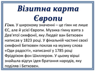 Візитна карта
Європи
Гімн. У широкому значенні – це гімн не лише
ЄС, але й усієї Європи. Музика гімну взята з
Дев’ятої симфонії, яку Людвіг ван Бетховен
написав у 1823 році. У фінальній частині своєї
симфонії Бетховен поклав на музику слова
«Оди радості», написаної у 1785 році
Фрідріхом фон Шиллером. У цьому вірші
знайшла відгук ідея братання народів, яку
поділяв і Бетховен.
 