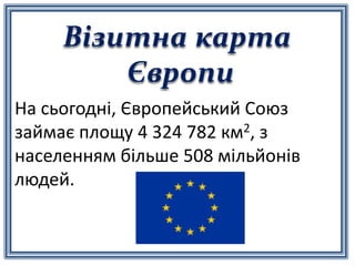 Візитна карта
Європи
На сьогодні, Європейський Союз
займає площу 4 324 782 км2, з
населенням більше 508 мільйонів
людей.
 