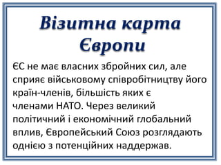 Візитна карта
Європи
ЄС не має власних збройних сил, але
сприяє військовому співробітництву його
країн-членів, більшість яких є
членами НАТО. Через великий
політичний і економічний глобальний
вплив, Європейський Союз розглядають
однією з потенційних наддержав.
 