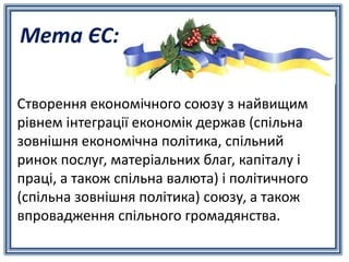 Мета ЄС:
Створення економічного союзу з найвищим
рівнем інтеграції економік держав (спільна
зовнішня економічна політика, спільний
ринок послуг, матеріальних благ, капіталу і
праці, а також спільна валюта) і політичного
(спільна зовнішня політика) союзу, а також
впровадження спільного громадянства.
 