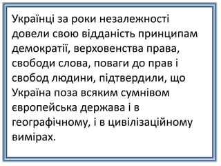 Українці за роки незалежності
довели свою відданість принципам
демократії, верховенства права,
свободи слова, поваги до прав і
свобод людини, підтвердили, що
Україна поза всяким сумнівом
європейська держава і в
географічному, і в цивілізаційному
вимірах.
 