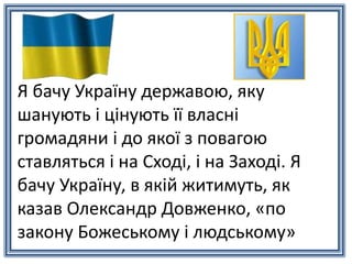 Я бачу Україну державою, яку
шанують і цінують її власні
громадяни і до якої з повагою
ставляться і на Сході, і на Заході. Я
бачу Україну, в якій житимуть, як
казав Олександр Довженко, «по
закону Божеському і людському»
 