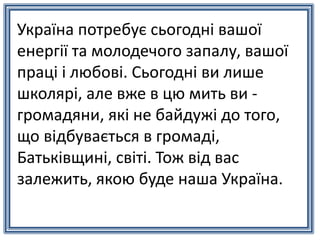 Україна потребує сьогодні вашої
енергії та молодечого запалу, вашої
праці і любові. Сьогодні ви лише
школярі, але вже в цю мить ви -
громадяни, які не байдужі до того,
що відбувається в громаді,
Батьківщині, світі. Тож від вас
залежить, якою буде наша Україна.
 