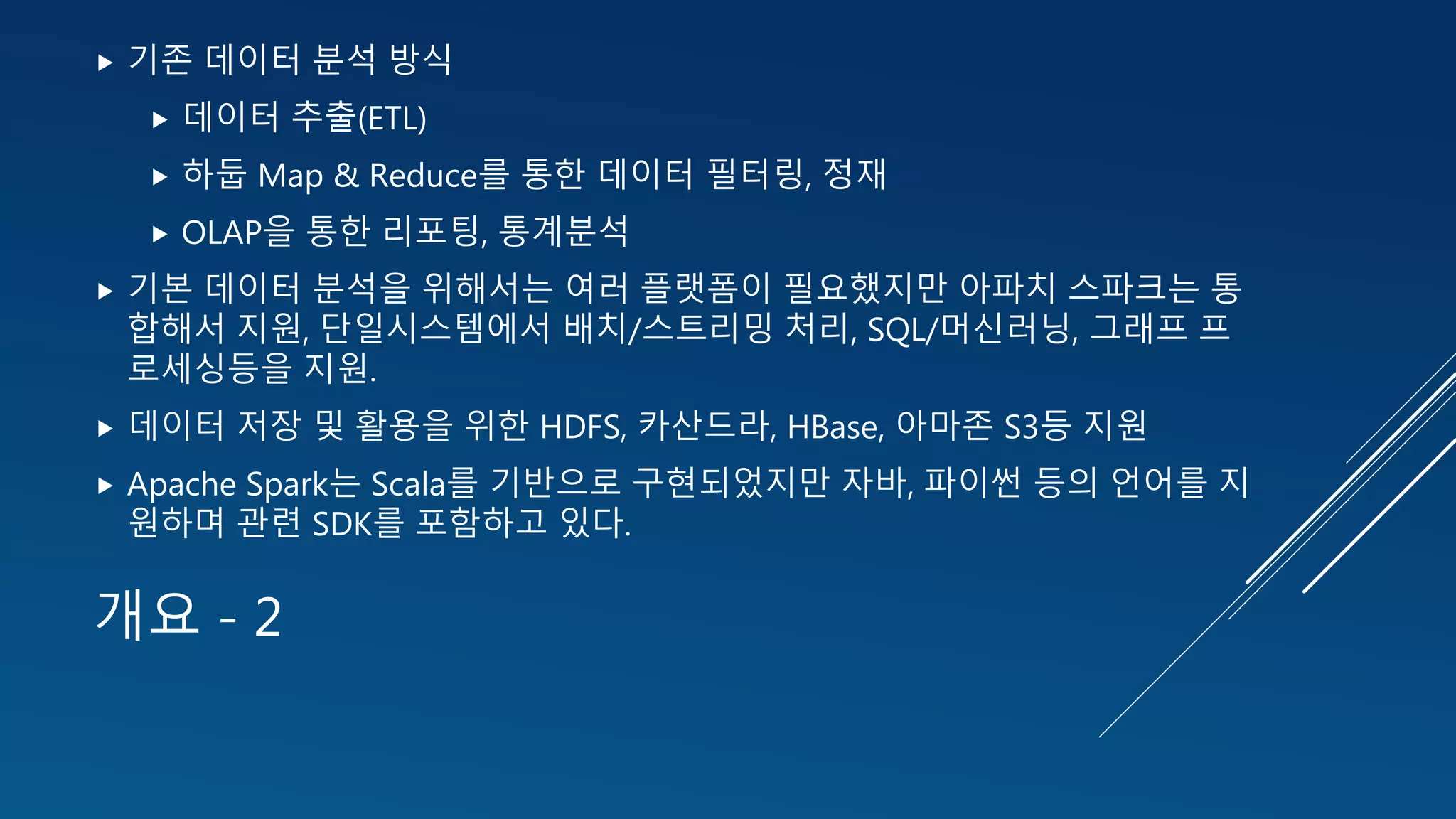 개요 - 2
 기존 데이터 분석 방식
 데이터 추출(ETL)
 하둡 Map & Reduce를 통한 데이터 필터링, 정재
 OLAP을 통한 리포팅, 통계분석
 기본 데이터 분석을 위해서는 여러 플랫폼이 필요했지만 아파치 스파크는 통
합해서 지원, 단일시스템에서 배치/스트리밍 처리, SQL/머신러닝, 그래프 프
로세싱등을 지원.
 데이터 저장 및 활용을 위한 HDFS, 카산드라, HBase, 아마존 S3등 지원
 Apache Spark는 Scala를 기반으로 구현되었지만 자바, 파이썬 등의 언어를 지
원하며 관련 SDK를 포함하고 있다.
 