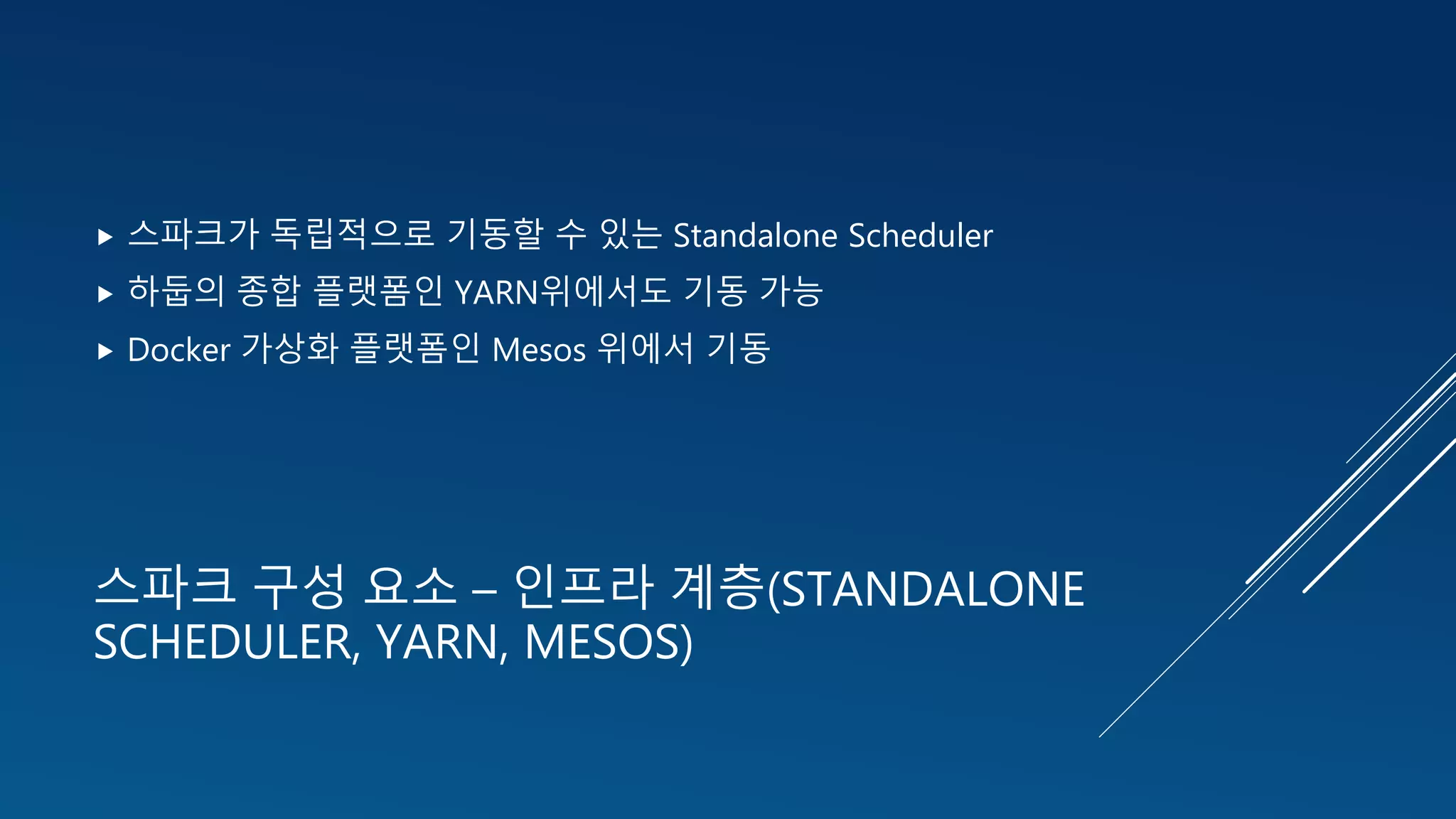 스파크 구성 요소 – 인프라 계층(STANDALONE
SCHEDULER, YARN, MESOS)
 스파크가 독립적으로 기동할 수 있는 Standalone Scheduler
 하둡의 종합 플랫폼인 YARN위에서도 기동 가능
 Docker 가상화 플랫폼인 Mesos 위에서 기동
 