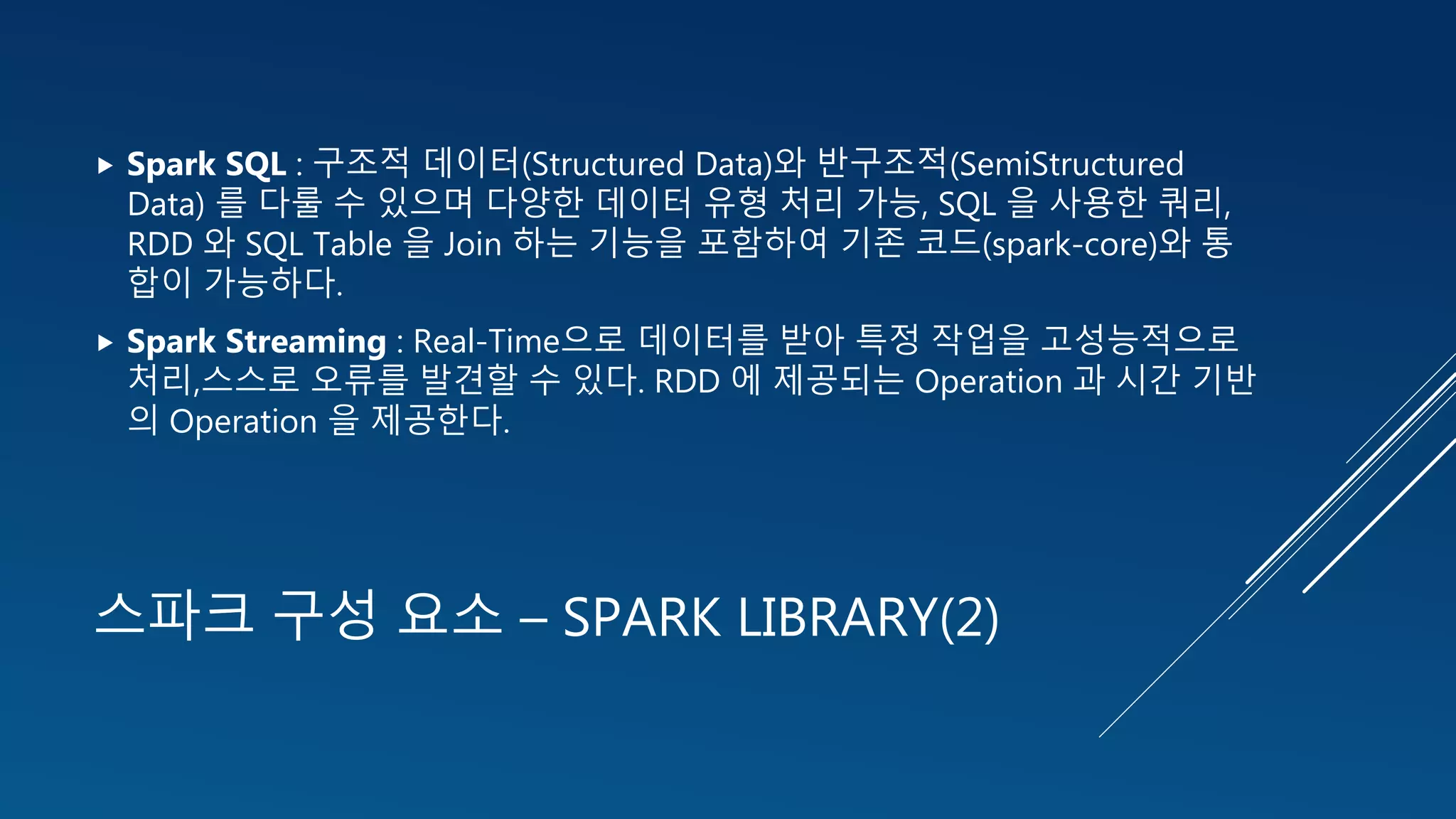 스파크 구성 요소 – SPARK LIBRARY(2)
 Spark SQL : 구조적 데이터(Structured Data)와 반구조적(SemiStructured
Data) 를 다룰 수 있으며 다양한 데이터 유형 처리 가능, SQL 을 사용한 쿼리,
RDD 와 SQL Table 을 Join 하는 기능을 포함하여 기존 코드(spark-core)와 통
합이 가능하다.
 Spark Streaming : Real-Time으로 데이터를 받아 특정 작업을 고성능적으로
처리,스스로 오류를 발견할 수 있다. RDD 에 제공되는 Operation 과 시간 기반
의 Operation 을 제공한다.
 