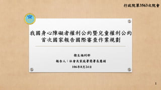 我國身心障礙者權利公約暨兒童權利公約
首次國家報告國際審查作業規劃
衛生福利部
報告人：社會及家庭署簡署長慧娟
106年8月24日
行政院第3563次院會
1
 