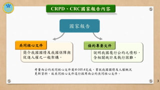 3
CRPD、CRC國家報告內容
簡介我國國情及我國保障與
促進人權之一般架構。
說明我國履行公約之情形，
含相關統計及執行困難。
國家報告
共同核心文件 條約專要文件
考量兩公約共同核心文件甫於105.4完成，業就我國國情及人權概況
更新資料...