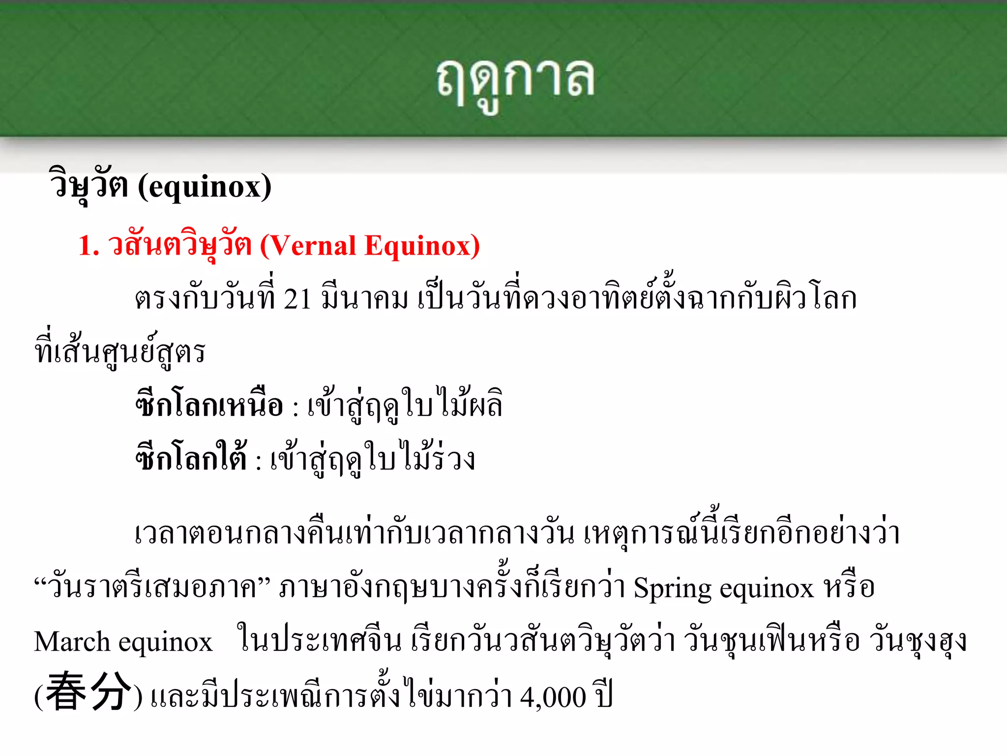 วิษุวัต (equinox)
1. วสันตวิษุวัต (Vernal Equinox)
ตรงกับวันที่ 21 มีนาคม เป็นวันที่ดวงอาทิตย์ตั้งฉากกับผิวโลก
ที่เส้นศูนย์สูตร
ซีกโลกเหนือ : เข้าสู่ฤดูใบไม้ผลิ
ซีกโลกใต้ : เข้าสู่ฤดูใบไม้ร่วง
เวลาตอนกลางคืนเท่ากับเวลากลางวัน เหตุการณ์นี้เรียกอีกอย่างว่า
“วันราตรีเสมอภาค” ภาษาอังกฤษบางครั้งก็เรียกว่า Spring equinox หรือ
March equinox ในประเทศจีน เรียกวันวสันตวิษุวัตว่า วันชุนเฟินหรือ วันชุงฮุง
(春分) และมีประเพณีการตั้งไข่มากว่า 4,000 ปี
 