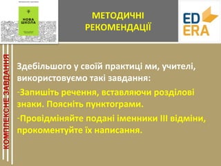 МЕТОДИЧНІ
РЕКОМЕНДАЦІЇ
Здебільшого у своїй практиці ми, учителі,
використовуємо такі завдання:
-Запишіть речення, вставляючи розділові
знаки. Поясніть пунктограми.
-Провідміняйте подані іменники ІІІ відміни,
прокоментуйте їх написання.
 
