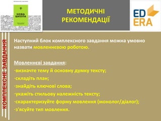 МЕТОДИЧНІ
РЕКОМЕНДАЦІЇ
Наступний блок комплексного завдання можна умовно
назвати мовленнєвою роботою.
Мовленнєві завдання:
-визначте тему й основну думку тексту;
-складіть план;
-знайдіть ключові слова;
-укажіть стильову належність тексту;
-скарактеризуйте форму мовлення (монолог/діалог);
-з'ясуйте тип мовлення.
 