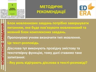 МЕТОДИЧНІ
РЕКОМЕНДАЦІЇ
Блок мовленнєвих завдань потрібно завершувати
питанням, яке буде пов'язувати мовленнєвий та
мовний блок комплексних завдань.
Пропонуємо учням визначити тип мовлення.
Це текст-розповідь.
Дієслова тут виконують провідну змістову та
текстотвірну функцію, тому далі ставимо таке
запитання:
- Яку роль відіграють дієслова в тексті-розповіді?
 