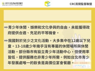 CRC⺠間監督聯盟
➡青少年休閒、娛樂和⽂化參與的⾃由，未能獲得政
府提供合適、充⾜的平等機會。
➡我國對於兒少之⽂化活動，⼤多集中在12歲以下兒
童。13-18歲少年幾乎沒有專屬的休閒場所與休閒
活動。部分縣市有設⽴青少年活動中⼼，但使⽤率
皆低，提供服務也⾮青少年所需。例如台北市青少
年發展處唯⼀的飲⾷是⾼價位宴會餐廳。
 