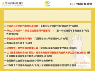 CRC⺠間監督聯盟
➡台灣之兒少諮詢代表現況及隱憂（臺北市兒少諮詢代表/政⼤附中/朱健新）
➡轉⼤⼈真的很卡— 表意⾃由是福利不是權利！！（臺中市政府青年事務審議會/政治
⼤學/吳宗翰）
➡學⽣⾃治組織的權⼒/權利（花蓮縣慈濟⼤學附屬⾼中/許貽皓）
➡⾼雄中學學⽣議會/涂峻清
➡記憶歷史，⾼中校園的轉型正義（前南蠻/臺南市臺南⼥中畢業/鄭韶昀）
➡以《兒童權利利公約》觀點，檢視教育部課程審議委員會納⼊學⽣⽣代表之機制（教
育部課程審議⼤會學⽣代表/政治⼤學/廖浩翔）
➡全國教師⼯會總聯合會/⾼級中等學校教師代表
➡⾏政院青年諮詢委員會委員/台灣少年權益與福利促進聯盟/吳政哲督導
 