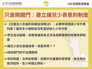 CRC⺠間監督聯盟
➡《兒童及少年福利與權益保障法》，必要時得邀請少年代表
列席？還有多少機制並沒有嘗試納⼊少年代表
➡學⽣⾃治組織、校務會議與各式涉及相關事務的校務參與制
度
➡讓兒少坐在會議桌旁，就是參與？？
➡政府部⾨的不合理期待
➡申訴制度、在申訴制度：校園中兒童權利受侵害，無⾜夠的
救濟程序，含少年矯正學校。
只是剛開⾨：建⽴讓兒少表意的制度
 