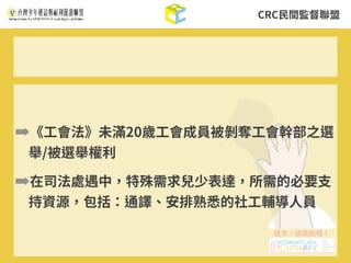 CRC⺠間監督聯盟
➡《⼯會法》未滿20歲⼯會成員被剝奪⼯會幹部之選
舉/被選舉權利
➡在司法處遇中，特殊需求兒少表達，所需的必要⽀
持資源，包括：通譯、安排熟悉的社⼯輔導⼈員
 
