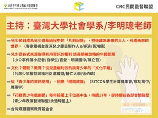 CRC⺠間監督聯盟
➡兒少節⽬成為兒少成⻑過程中的「⽚刻記憶」，然後成為未來的⼤⼈，形成未來的
世界。（客家電視台資深兒少節⽬製作⼈＆導演/⿈鴻儒）
➡兒少從各式來源取得有⽤資訊的權利 談⻑期被忽略的年齡斷層 
（⼩Ｏ事件簿⼩記者/⾃學⽣/官愛、明湖國中/陳⽴哲）
➡⽂化？體驗？教育？從兒童權利公約談青少年的「⽂化平權」 
（台灣少年權益與福利促進聯盟/輔仁⼤學/徐伯瑜）
➡從「青少年的資訊使⽤」，回應「網路成癮」（SITCON學⽣計算機年會/成功⾼中/
周秉宇）
➡「花樣青少年戲劇節」每年陪著上千位⾼中⽣，持續17年，卻持續在各部會間碰壁
（青少年表演藝術聯盟/余浩瑋盟主）
➡台灣媒體觀察教育基⾦會
主持：臺灣⼤學社會學系/李明璁⽼師
 