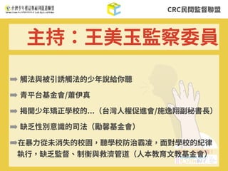 CRC⺠間監督聯盟
➡ 觸法與被引誘觸法的少年說給你聽
➡ 青平台基⾦會/蕭伊真
➡ 揭開少年矯正學校的...（台灣⼈權促進會/施逸翔副秘書⻑）
➡ 缺乏性別意識的司法（勵馨基⾦會）
➡在暴⼒從未消失的校園，聽學校防治霸凌，⾯對學校的紀律
執⾏，缺乏監督、制衡與救濟管道（⼈本教育⽂教基⾦會）
主持：王美⽟監察委員
 