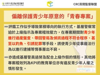 CRC⺠間監督聯盟
➡評鑑⼯作似乎導致業積導向的執⾏⽅式，基層警察常
迫於上級指⽰及專案稽效壓⼒，在專案期間對青少年
進⾏過度盤查、帶回警局及偵訊過程不符合程序、甚
⾄以釣⿂、引誘犯罪等⼿段，誘使青少年從事違法⾏
為以進⾏逮捕等情事層出不窮。
➡亦造成基層警員過勞及配合上級作假的情形。其他將
專案稽效列為KPI的教育單位亦有違反青少年⼈權之
情形發⽣。
偏離保護青少年原意的「青春專案」
 