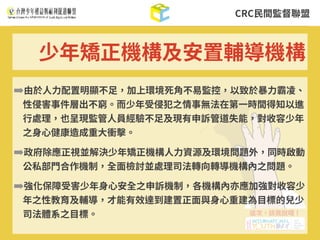 CRC⺠間監督聯盟
➡由於⼈⼒配置明顯不⾜，加上環境死⾓不易監控，以致於暴⼒霸凌、
性侵害事件層出不窮。⽽少年受侵犯之情事無法在第⼀時間得知以進
⾏處理，也呈現監管⼈員經驗不⾜及現有申訴管道失能，對收容少年
之⾝⼼健康造成重⼤衝擊。
➡政府除應正視並解決少年矯正機構⼈⼒資源及環境問題外，同時啟動
公私部⾨合作機制，全⾯檢討並處理司法轉向轉導機構內之問題。
➡強化保障受害少年⾝⼼安全之申訴機制，各機構內亦應加強對收容少
年之性教育及輔導，才能有效達到建置正⾯與⾝⼼重建為⽬標的兒少
司法體系之⽬標。
少年矯正機構及安置輔導機構
 