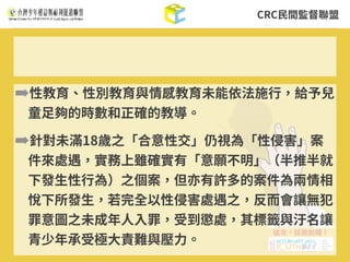 CRC⺠間監督聯盟
➡性教育、性別教育與情感教育未能依法施⾏，給予兒
童⾜夠的時數和正確的教導。
➡針對未滿18歲之「合意性交」仍視為「性侵害」案
件來處遇，實務上雖確實有「意願不明」（半推半就
下發⽣性⾏為）之個案，但亦有許多的案件為兩情相
悅下所發⽣，若完全以性侵害處遇之，反⽽會讓無犯
罪意圖之未成年⼈⼊罪，受到懲處，其標籤與汙名讓
青少年承受極⼤責難與壓⼒。
 