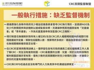 CRC⺠間監督聯盟
➡建議應強化各縣市政府兒少權益促進委員會管考CRC執⾏情形，並邀請NGO及
兒少代表積極參與該機制以達成監督⽬標。另建議參照其他國家設有「兒童議
會」或「青年議會」，作為兒童直接參與及監督CRC之機制。
➡現⾏制度也無機制針對所有⼈權公約(包含CRC)的⼈權範疇和國內的相關⾏政
措施連結作定義，導致包括服務⼈數、預算等許多統計，都由各部會⾃⾏解讀，
也無相關機制確保是否合理。
➡在CRC的宣導與教育訓練上，僅停留在各地⽅政府讓員⼯或社福機構⼯作⼈員
了解CRC，完全沒有進到校園，CRC最重要的主體─兒童，對於公約所保障的
權利範圍認識⾮常有限，僅有少數的⺠間團體針對兒少辦理的活動，才讓極少
部份的兒童有接觸的機會。
➡CRC與CRPD在過去並沒有專⾨的⼈⼒負責其中的溝通協調事宜。
⼀般執⾏措施：缺乏監督機制
 