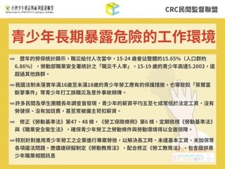 CRC⺠間監督聯盟
➡ 歷年的勞保統計顯⽰，職災給付⼈次當中，15-24 歲者佔整體的15.65%（⼈⼝群約
6.86%），勞動部職業安全署統計之「職災千⼈率」，15-19 歲的青少年⾼達5.2003，遠
超過其他族群。
➡我國法制未落實年滿16歲⾄未滿18歲的青少年勞⼯應有的保護措施，也導致如「萊爾富
斷掌事件」等青少年打⼯族職災及意外事故頻傳。
➡許多⺠間及學⽣團體⻑年調查皆發現，青少年的薪資平均五⾄七成常低於法定⼯資、沒有
勞健保、沒有加班費，甚⾄常被僱主苛扣薪資。
➡ 修正《勞動基準法》第47、48 條，《勞⼯保險條例》第6 條，定期檢視《勞動基準法》
與《職業安全衛⽣法》，確保青少年勞⼯之勞動條件與勞動環境得以全⾯保障。
➡特別針對進⽤青少年勞⼯之企業進⾏專案勞檢，以解決⻑⼯時、未達基本⼯資、未加保等
各項違法問題。應儘速研擬制定《勞動教育法》，配合修正《勞⼯教育法》，包含提供青
少年職業相關訊息
青少年⻑期暴露危險的⼯作環境
 