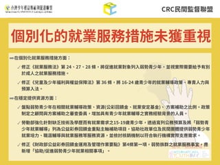 CRC⺠間監督聯盟
➡在個別化就業服務措施⽅⾯：
✓ 修正《就業服務法》第 24、27、28 條，將促進就業對象列⼊弱勢青少年，並視實際需要給予有別
於成⼈之就業服務措施。
✓ 修正《兒童及少年福利與權益保障法》第 36 條，將 16-24 歲青少年的就業輔導政策、專責⼈⼒與
預算⼊法。
➡在穩定提供資源⽅⾯：
✓ 盤點弱勢青少年在相關就業輔導政策、資源(公彩回饋⾦、就業安定基⾦)、 ⽅案補助之⽐例。政策
制定之顧問與⽅案補助之審查委員，增加具有青少年就業輔導之實務經驗背景的⼈員。
✓ 勞動部強化針對缺乏技術及學歷⽽有就業需求之15-19歲青少年，透過寬列公務預算及將「弱勢青
少年就業輔導」列為公益彩券回饋⾦重點主軸補助項⽬，協助社政單位及⺠間團體提供弱勢青少年
就業培⼒、職涯輔導與就業服務等服務資源，並檢討核銷機制以符合執⾏機構實際⽀應需求。
✓ 修正《財政部公益彩券回饋⾦運⽤及管理作業要點》第4條第⼀項，弱勢族群之就業服務事宜，應
新增「協助/促進弱勢青少年就業相關事項」。
個別化的就業服務措施未獲重視
 