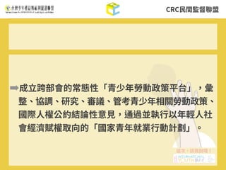 CRC⺠間監督聯盟
➡成⽴跨部會的常態性「青少年勞動政策平台」，彙
整、協調、研究、審議、管考青少年相關勞動政策、
國際⼈權公約結論性意⾒，通過並執⾏以年輕⼈社
會經濟賦權取向的「國家青年就業⾏動計劃」。
 