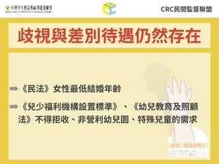 CRC⺠間監督聯盟
➡《⺠法》⼥性最低結婚年齡
➡《兒少福利機構設置標準》、《幼兒教育及照顧
法》不得拒收、⾮營利幼兒園、特殊兒童的需求
歧視與差別待遇仍然存在
 