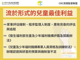 CRC⺠間監督聯盟
➡家事評估機制、程序監理⼈制度，應有完善的評估
與追蹤
➡《衛⽣福利部兒童及少年福利機構評鑑及獎勵辦
法》
➡《兒童及少年福利機構專業⼈員資格及訓練辦法》，
辦理認證與研習的預算與機制皆不⾜
流於形式的兒童最佳利益
 