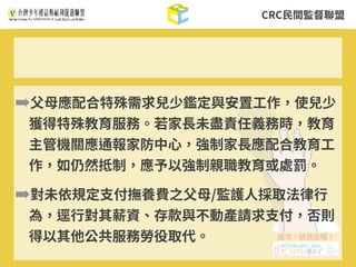 CRC⺠間監督聯盟
➡⽗⺟應配合特殊需求兒少鑑定與安置⼯作，使兒少
獲得特殊教育服務。若家⻑未盡責任義務時，教育
主管機關應通報家防中⼼，強制家⻑應配合教育⼯
作，如仍然抵制，應予以強制親職教育或處罰。
➡對未依規定⽀付撫養費之⽗⺟/監護⼈採取法律⾏
為，逕⾏對其薪資、存款與不動產請求⽀付，否則
得以其他公共服務勞役取代。
 