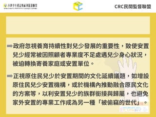 CRC⺠間監督聯盟
➡政府忽視養育持續性對兒少發展的重要性，致使安置
兒少經常被因照顧者專業度不⾜處遇兒少⾝⼼狀況，
被迫轉換寄養家庭或安置單位。
➡正視原住⺠兒少於安置期間的⽂化延續議題，如增設
原住⺠兒少安置機構，或於機構內推動融合原⺠⽂化
的⽅案等，以利安置兒少的族群銜接與歸屬，也避免
家外安置的專業⼯作成為另⼀種「被偷竊的世代」。
 