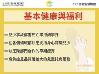CRC⺠間監督聯盟
➡兒少事故傷害死亡率持續攀升
➡在各個領域都缺乏⽀持⾝⼼障礙兒少
➡缺乏跨部⾨合作的早期療育
➡⾼負擔且品質落差⼤的兒童托育服務
基本健康與福利
 