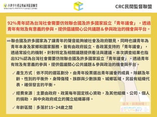 CRC⺠間監督聯盟
➡聯合國及許多國家為了讓青年的聲⾳能夠被社會及政府聽⾒，同時也讓青年為
青年本⾝及家鄉和國家服務，皆有由政府設⽴、各政黨⽀持的「青年議會」，
透過常設化的機制，針對特定及相關議題提供看法與建議。本次調查結果也指
出92%認為台灣社會需要仿效聯合國及許多國家設⽴「青年議會」，透過青年
有效及有意義的參與，提供倡議關⼼公共議題＆參與政治的機會與平台。
✓ 產⽣⽅式｜依不同的選區劃分，由青年投票選出青年議會的成員。除顧及年
齡、性別的平衡外，⾝障傷殘、族群與少數族裔、城鄉區域，另設有組織代
表，確保發⾔的平衡。
✓ 經費來源｜主要由政府、政黨每年固定核⼼資助，及其他組織、公司、個⼈
的捐助 ，與中央政府成⽴的獨⽴組織募得。
✓ 年齡區間｜多落於15~24歲之間
92%青年認為台灣社會需要仿效聯合國及許多國家設⽴「青年議會」，透過
青年有效及有意義的參與，提供倡議關⼼公共議題＆參與政治的機會與平台。
 