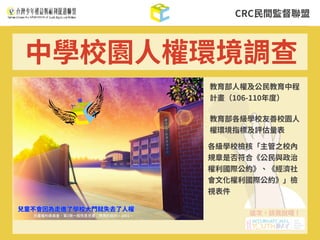 CRC⺠間監督聯盟
中學校園⼈權環境調查
教育部各級學校友善校園⼈
權環境指標及評估量表
各級學校檢核「主管之校內
規章是否符合《公⺠與政治
權利國際公約》、《經濟社
會⽂化權利國際公約》」檢
視表件
教育部⼈權及公⺠教育中程
計畫（106-110年度）
 