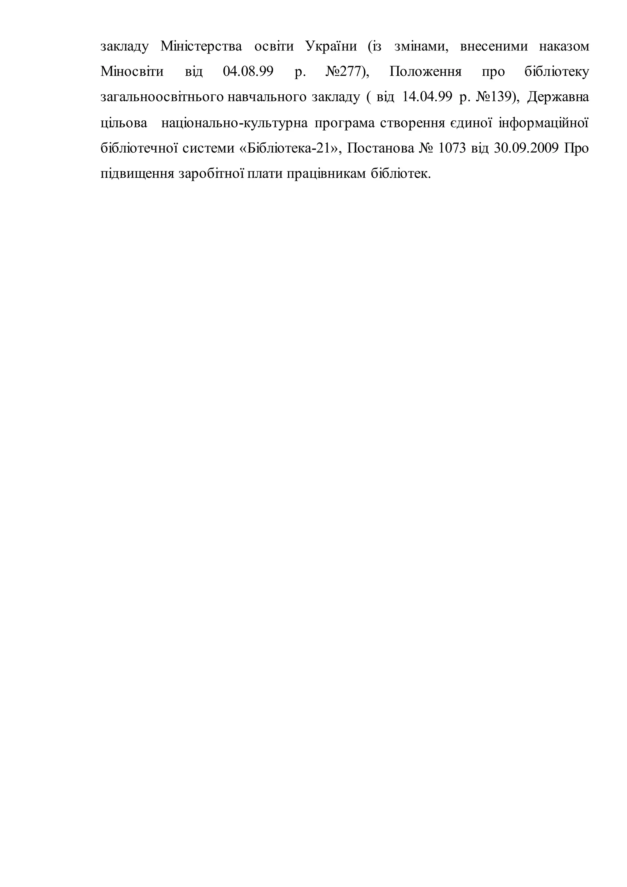 закладу Міністерства освіти України (із змінами, внесеними наказом
Міносвіти від 04.08.99 р. №277), Положення про бібліотеку
загальноосвітнього навчального закладу ( від 14.04.99 р. №139), Державна
цільова національно-культурна програма створення єдиної інформаційної
бібліотечної системи «Бібліотека-21», Постанова № 1073 від 30.09.2009 Про
підвищення заробітної плати працівникам бібліотек.
 