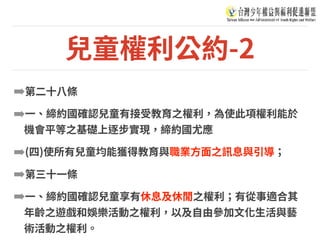 兒童權利公約-2
➡第⼆⼗⼋條
➡⼀、締約國確認兒童有接受教育之權利，為使此項權利能於
機會平等之基礎上逐步實現，締約國尤應
➡(四)使所有兒童均能獲得教育與職業⽅⾯之訊息與引導；
➡第三⼗⼀條
➡⼀、締約國確認兒童享有休息及休閒之權利；有從事適合其
年齡之遊戲和娛樂活動之權利，以及⾃由參加⽂化⽣活與藝
術活動之權利。
 