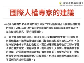 國際⼈權專家的建議
➡我國⻑年對於未滿18歲的青少年勞⼯的保護及個別化就業服務措施
的忽視，2017年兩公約第⼆次國家報告國際審查時或審查委員正視，
並在結論性意⾒中要求積極⾯對：
➡「審查委員會獲得消息，知道臺灣16⾄18歲的學⽣會打⼯賺學費
與其他費⽤。雖然法律明⽂禁⽌（從事危險性或有害性⼯作），但
越來越多未成年學⽣也在打⼯。⽽且據報導這些學⽣打⼯薪⽔不符
合最低薪資規定、沒有勞健保，⽽且經常上⼤夜班。審查委員會強
烈建議，政府應針對此議題進⾏徹底的研究，希望在政府下⼀份報
告當中能夠提供實際情況的詳細資訊，包括主管機關保護這些學⽣
不受剝削與虐待的措施。」
 