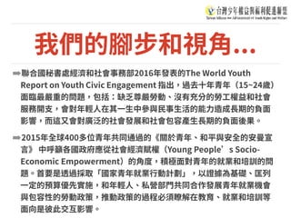 我們的腳步和視⾓...
➡聯合國秘書處經濟和社會事務部2016年發表的The World Youth
Report on Youth Civic Engagement 指出，過去⼗年青年（15~24歲）
⾯臨最嚴重的問題，包括：缺乏尊嚴勞動、沒有充分的勞⼯權益和社會
服務開⽀，會對年輕⼈在其⼀⽣中參與⺠事⽣活的能⼒造成⻑期的負⾯
影響，⽽這⼜會對廣泛的社會發展和社會包容產⽣⻑期的負⾯後果。
➡2015年全球400多位青年共同通過的《關於青年、和平與安全的安曼宣
⾔》 中呼籲各國政府應從社會經濟賦權（Young People’s Socio-
Economic Empowerment）的⾓度，積極⾯對青年的就業和培訓的問
題。⾸要是透過採取「國家青年就業⾏動計劃」，以證據為基礎、匡列
⼀定的預算優先實施，和年輕⼈、私營部⾨共同合作發展青年就業機會
與包容性的勞動政策，推動政策的過程必須瞭解在教育、就業和培訓等
⾯向是彼此交互影響。
 