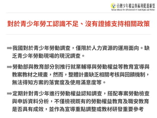對於青少年勞⼯認識不⾜、沒有證據⽀持相關政策
➡我國對於青少年勞動調查，僅限於⼈⼒資源的運⽤⾯向。缺
乏青少年勞動現場的現況調查。
➡勞動部與教育部分別推⾏就業輔導與勞動權益等教育宣導與
教案教材之規畫，然⽽，整體計畫缺乏相關考核與回饋機制，
無法得知⽅案的落實度及使⽤滿意度等。
➡定期針對青少年進⾏勞動權益認知調查，搭配專案勞動檢查
與申訴資料分析，不僅檢視既有的勞動權益教育及職安教育
是否具有成效，並作為宣導重點調整或教材研發重要參考
 