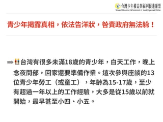 青少年揭露真相，依法告洋狀，咎責政府無法躲！
➡ 👬台灣有很多未滿18歲的青少年，⽩天⼯作，晚上
念夜間部，回家還要準備作業。這次參與座談的13
位青少年勞⼯（或童⼯），年齡為15-17歲，⾄少
有超過⼀年以上的⼯作經驗，⼤多是從15歲以前就
開始，最早甚⾄⼩四、⼩五。
 