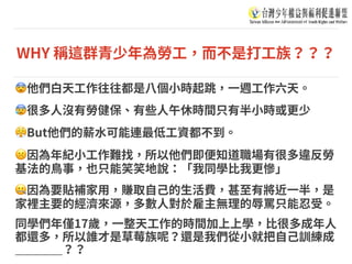 WHY 稱這群青少年為勞⼯，⽽不是打⼯族？？？
😨他們⽩天⼯作往往都是⼋個⼩時起跳，⼀週⼯作六天。
😰很多⼈沒有勞健保、有些⼈午休時間只有半⼩時或更少
😤But他們的薪⽔可能連最低⼯資都不到。
☹因為年紀⼩⼯作難找，所以他們即便知道職場有很多違反勞
基法的⿃事，也只能笑笑地說：「我同學⽐我更慘」
🤐因為要貼補家⽤，賺取⾃⼰的⽣活費，甚⾄有將近⼀半，是
家裡主要的經濟來源，多數⼈對於雇主無理的辱罵只能忍受。
同學們年僅17歲，⼀整天⼯作的時間加上上學，⽐很多成年⼈
都還多，所以誰才是草莓族呢？還是我們從⼩就把⾃⼰訓練成
＿＿＿＿？？
 
